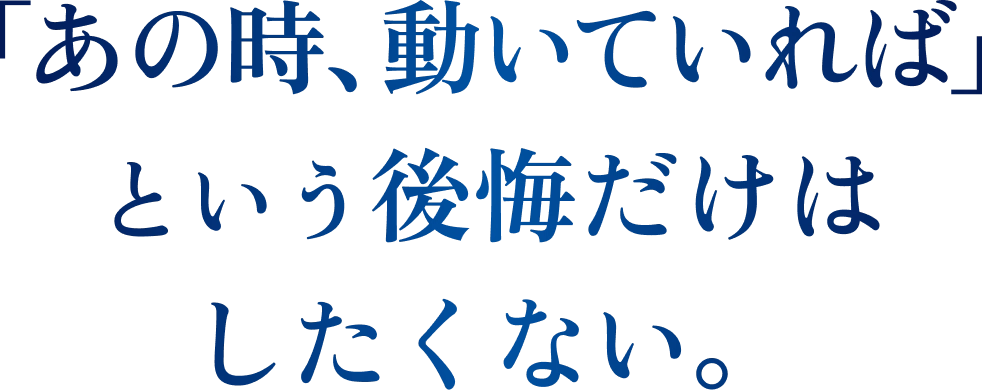 「あの時、動いていれば」という後悔だけはしたくない。