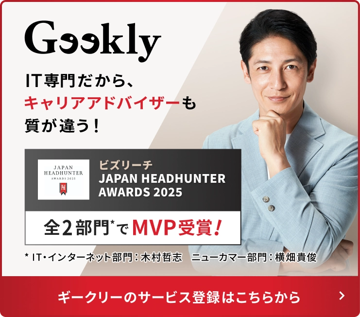 IT専門だから、キャリアアドバイザーも質が違う！ ビズリーチ JAPAN HEADHUNTER AWARDS 2025 全2部門*でMVP受賞！ ギークリーのサービス登録はこちらから *IT・インターネット部門：木村哲志 ニューカマー部門：横畑貴俊