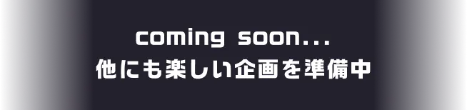 coming soon... 他にも楽しい企画を準備中