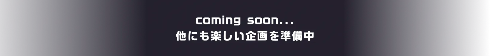 coming soon... 他にも楽しい企画を準備中