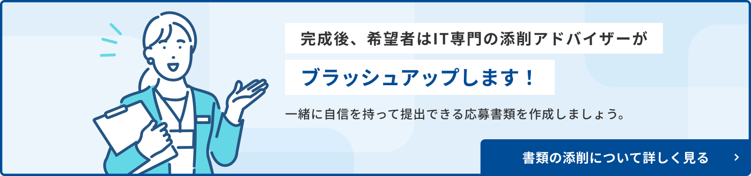 完成後、希望者はIT専門の添削アドバイザーがブラッシュアップします！ 一緒に自信を持って提出できる応募書類を作成しましょう。 作成代行サービス・添削サポートを利用する